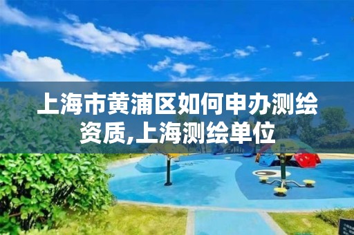 上海市黄浦区如何申办测绘资质,上海测绘单位