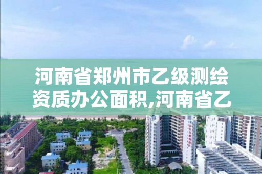 河南省郑州市乙级测绘资质办公面积,河南省乙级测绘公司有多少家
