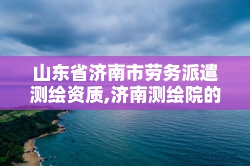山东省济南市劳务派遣测绘资质,济南测绘院的合同工