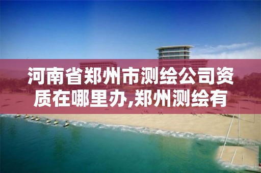 河南省郑州市测绘公司资质在哪里办,郑州测绘有限公司