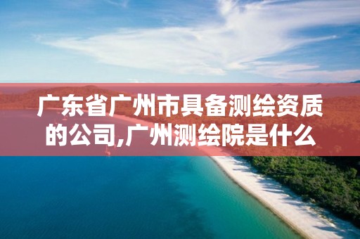 广东省广州市具备测绘资质的公司,广州测绘院是什么单位