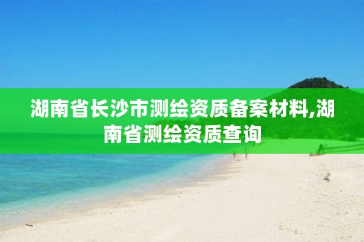 湖南省长沙市测绘资质备案材料,湖南省测绘资质查询