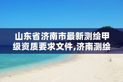 山东省济南市最新测绘甲级资质要求文件,济南测绘单位