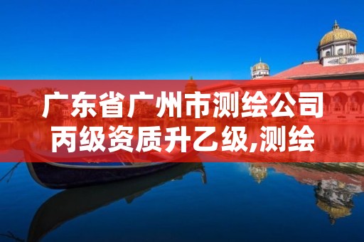 广东省广州市测绘公司丙级资质升乙级,测绘丙级资质办下来多少钱