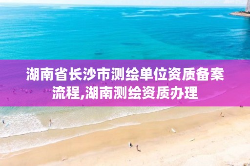 湖南省长沙市测绘单位资质备案流程,湖南测绘资质办理