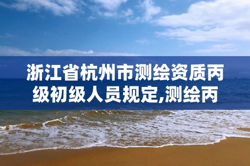 浙江省杭州市测绘资质丙级初级人员规定,测绘丙级资质人员条件