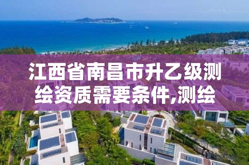 江西省南昌市升乙级测绘资质需要条件,测绘资质乙级申请需要什么条件