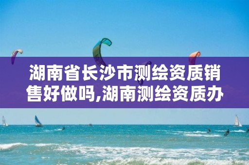 湖南省长沙市测绘资质销售好做吗,湖南测绘资质办理
