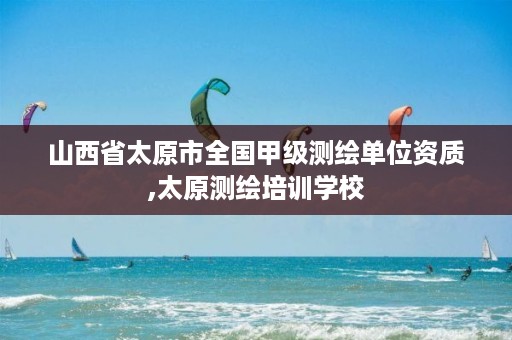 山西省太原市全国甲级测绘单位资质,太原测绘培训学校