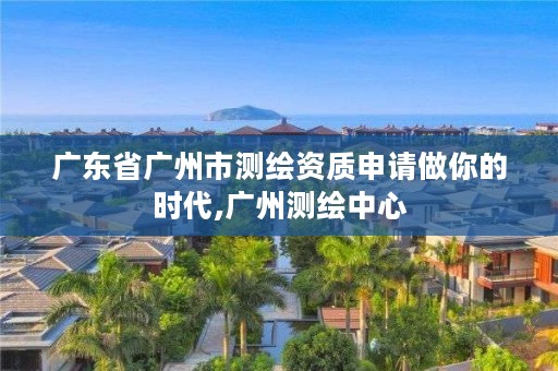广东省广州市测绘资质申请做你的时代,广州测绘中心