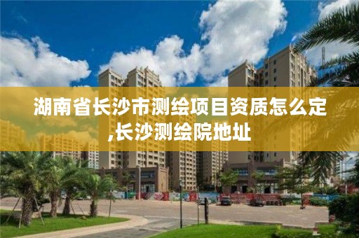 湖南省长沙市测绘项目资质怎么定,长沙测绘院地址