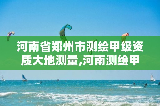 河南省郑州市测绘甲级资质大地测量,河南测绘甲级资质单位