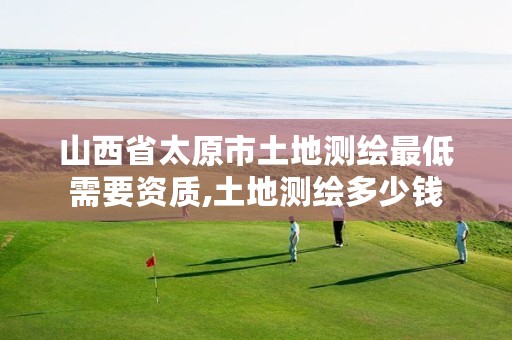 山西省太原市土地测绘最低需要资质,土地测绘多少钱
