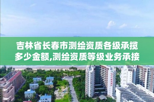 吉林省长春市测绘资质各级承揽多少金额,测绘资质等级业务承接范围