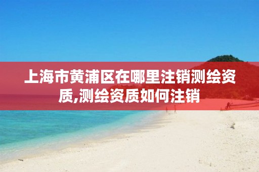 上海市黄浦区在哪里注销测绘资质,测绘资质如何注销