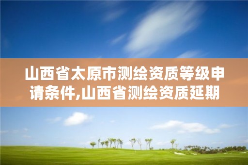 山西省太原市测绘资质等级申请条件,山西省测绘资质延期公告