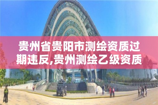 贵州省贵阳市测绘资质过期违反,贵州测绘乙级资质单位