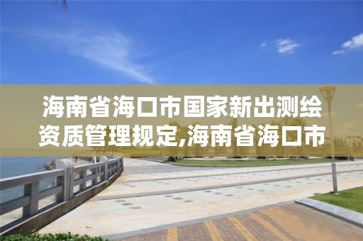 海南省海口市国家新出测绘资质管理规定,海南省海口市国家新出测绘资质管理规定实施细则
