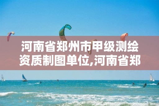 河南省郑州市甲级测绘资质制图单位,河南省郑州市甲级测绘资质制图单位名称