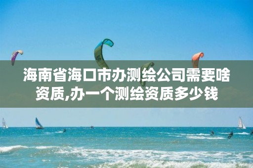 海南省海口市办测绘公司需要啥资质,办一个测绘资质多少钱