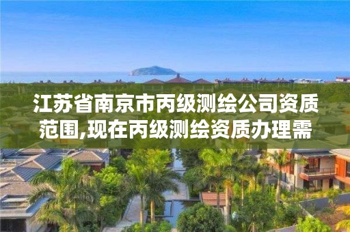 江苏省南京市丙级测绘公司资质范围,现在丙级测绘资质办理需要多少钱