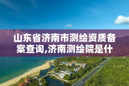 山东省济南市测绘资质备案查询,济南测绘院是什么单位