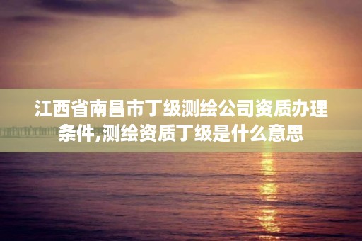 江西省南昌市丁级测绘公司资质办理条件,测绘资质丁级是什么意思