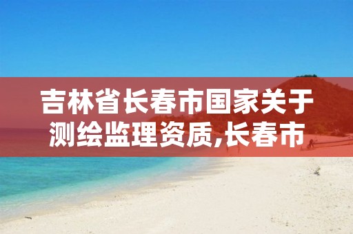 吉林省长春市国家关于测绘监理资质,长春市测绘院属于什么单位