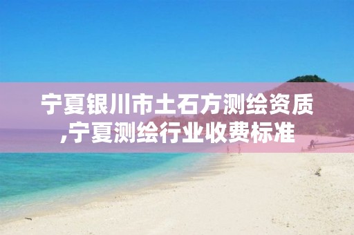 宁夏银川市土石方测绘资质,宁夏测绘行业收费标准