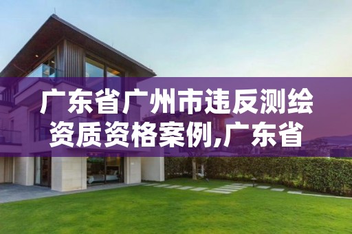 广东省广州市违反测绘资质资格案例,广东省测绘资质单位名单