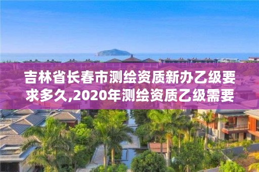 吉林省长春市测绘资质新办乙级要求多久,2020年测绘资质乙级需要什么条件