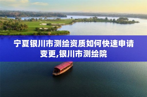 宁夏银川市测绘资质如何快速申请变更,银川市测绘院
