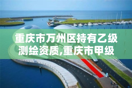 重庆市万州区持有乙级测绘资质,重庆市甲级测绘资质单位