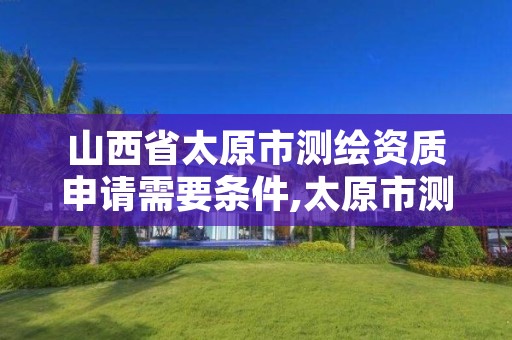 山西省太原市测绘资质申请需要条件,太原市测绘研究院官网