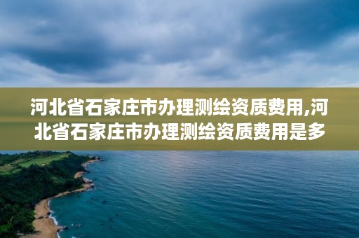 河北省石家庄市办理测绘资质费用,河北省石家庄市办理测绘资质费用是多少