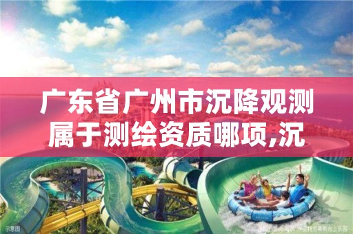 广东省广州市沉降观测属于测绘资质哪项,沉降观测要什么资质