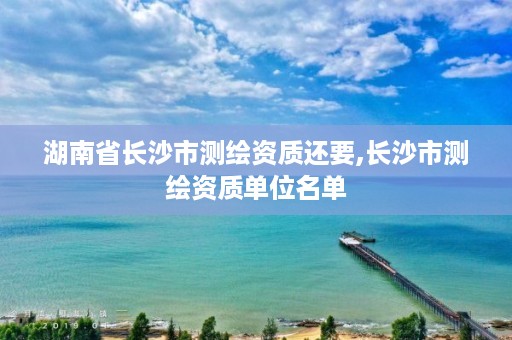 湖南省长沙市测绘资质还要,长沙市测绘资质单位名单