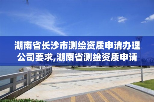 湖南省长沙市测绘资质申请办理公司要求,湖南省测绘资质申请公示
