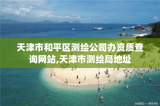 天津市和平区测绘公司办资质查询网站,天津市测绘局地址