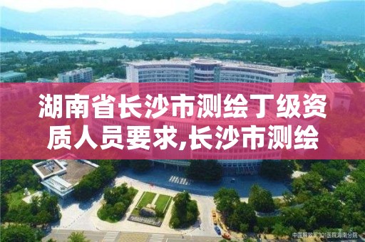 湖南省长沙市测绘丁级资质人员要求,长沙市测绘资质单位名单
