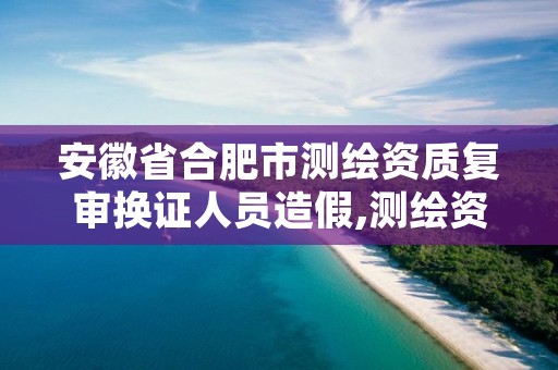 安徽省合肥市测绘资质复审换证人员造假,测绘资质复审换证2021年