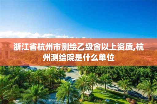 浙江省杭州市测绘乙级含以上资质,杭州测绘院是什么单位