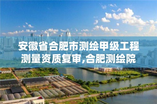安徽省合肥市测绘甲级工程测量资质复审,合肥测绘院
