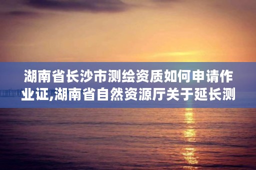 湖南省长沙市测绘资质如何申请作业证,湖南省自然资源厅关于延长测绘资质证书有效期的公告
