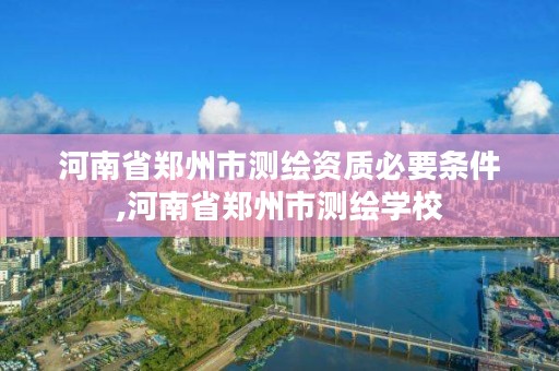 河南省郑州市测绘资质必要条件,河南省郑州市测绘学校