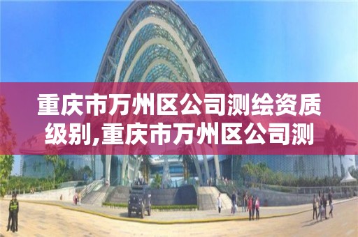 重庆市万州区公司测绘资质级别,重庆市万州区公司测绘资质级别查询