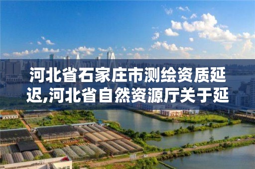 河北省石家庄市测绘资质延迟,河北省自然资源厅关于延长测绘资质证书有效期的公告