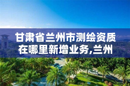 甘肃省兰州市测绘资质在哪里新增业务,兰州市测绘勘察研究院