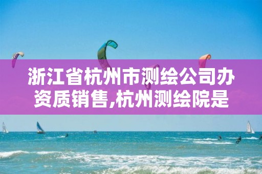 浙江省杭州市测绘公司办资质销售,杭州测绘院是什么单位