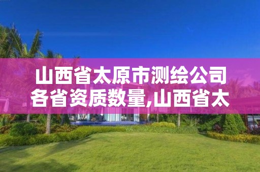 山西省太原市测绘公司各省资质数量,山西省太原市测绘公司各省资质数量一样吗